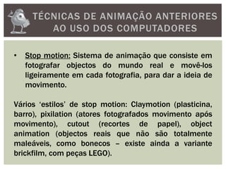 TÉCNICAS DE ANIMAÇÃO ANTERIORES
AO USO DOS COMPUTADORES
• Stop motion: Sistema de animação que consiste em
fotografar objectos do mundo real e movê-los
ligeiramente em cada fotografia, para dar a ideia de
movimento.
Vários ‘estilos’ de stop motion: Claymotion (plasticina,
barro), pixilation (atores fotografados movimento após
movimento), cutout (recortes de papel), object
animation (objectos reais que não são totalmente
maleáveis, como bonecos – existe ainda a variante
brickfilm, com peças LEGO).
 
