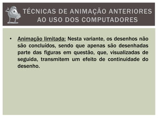 TÉCNICAS DE ANIMAÇÃO ANTERIORES
AO USO DOS COMPUTADORES
• Animação limitada: Nesta variante, os desenhos não
são concluídos, sendo que apenas são desenhadas
parte das figuras em questão, que, visualizadas de
seguida, transmitem um efeito de continuidade do
desenho.
 