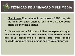 TÉCNICAS DE ANIMAÇÃO MULTIMÉDIA
• Scanimate: Computador inventado em 1968 que, até
ao final dos anos oitenta, foi muito utilizado como
meio de animação digital.
Os desenhos eram feitos em folhas transparentes que,
ao serem copiados por um scanner, permitiam a edição
dos seus movimentos e cores, que eram depois
passadas para projectos, produzindo assim animações.
 