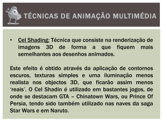 TÉCNICAS DE ANIMAÇÃO MULTIMÉDIA
• Cel Shading: Técnica que consiste na renderização de
imagens 3D de forma a que fiquem mais
semelhantes aos desenhos animados.
Este efeito é obtido através da aplicação de contornos
escuros, texturas simples e uma iluminação menos
realista nos objectos 3D, que ficarão assim menos
‘reais’. O Cel Shadin é utilizado em bastantes jogos, de
onde se destacam GTA – Chinatown Wars, ou Prince Of
Persia, tendo sido também utilizado nas naves da saga
Star Wars e em Naruto.
 