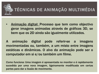 TÉCNICAS DE ANIMAÇÃO MULTIMÉDIA
• Animação digital: Processo que tem como objectivo
gerar imagens animadas através de gráficos 3D, se
bem que os 2D ainda são igualmente utilizados.
A animação digital pode referir-se a imagens
movimentadas ou, também, a um misto entre imagens
estáticas e dinâmicas. O alvo da animação pode ser o
computador em si e/ou também um filme.
Como funciona: Uma imagem é apresentada no monitor e é rapidamente
sucedida por uma nova imagem, ligeiramente modificada em certas
partes para dar a ilusão de movimento.
 