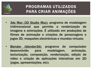 PROGRAMAS UTILIZADOS
PARA CRIAR ANIMAÇÕES
• 3ds Max (3D Studio Max): programa de modelagem
tridimensional que permite a renderização de
imagens e animações. É utilizado em produções de
filmes de animação e criações de personagens e
jogos 3D, maquetes electrónicas e mundos virtuais;
• Blender (blender3d): programa de computador
desenvolvido para modelagem, animação,
texturização, composição, renderização, edição de
video e criação de aplicações interativas em 2D
(jogos, apresentações, etc);
 