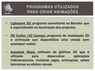 PROGRAMAS UTILIZADOS
PARA CRIAR ANIMAÇÕES
• Lightwave 3D: programa semelhante ao Blender, que
é especializado na iluminação dos projectos.
• 3D Crafter (3D Canvas): programa de modelação 3D
e animação que disponibiliza uma versão sem
quaisquer custos.
• Autodesk Maya: software de gráficos 3D que é
utilizado para desenvolver aplicações
tridimensionais, incluindo jogos, animações, séries
televisivas ou efeitos visuais.
 