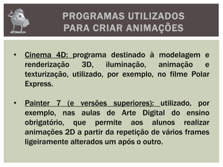 PROGRAMAS UTILIZADOS
PARA CRIAR ANIMAÇÕES
• Cinema 4D: programa destinado à modelagem e
renderização 3D, iluminação, animação e
texturização, utilizado, por exemplo, no filme Polar
Express.
• Painter 7 (e versões superiores): utilizado, por
exemplo, nas aulas de Arte Digital do ensino
obrigatório, que permite aos alunos realizar
animações 2D a partir da repetição de vários frames
ligeiramente alterados um após o outro.
 