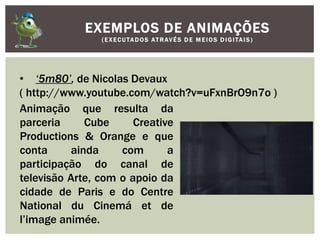 EXEMPLOS DE ANIMAÇÕES
(EXECUTADOS ATRAVÉS D E M E IOS D IGITAIS)
• ‘5m80’, de Nicolas Devaux
( http://www.youtube.com/watch?v=uFxnBrO9n7o )
Animação que resulta da
parceria Cube Creative
Productions & Orange e que
conta ainda com a
participação do canal de
televisão Arte, com o apoio da
cidade de Paris e do Centre
National du Cinemá et de
l’image animée.
 