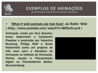 EXEMPLOS DE ANIMAÇÕES
(EXECUTADOS ATRAVÉS D E M E IOS D IGITAIS)
• ‘What if wild animals ate fast food’, de Rollin’ Wild
( http://www.youtube.com/watch?v=8lOhvS-xyrA )
Animação criada por Kyra Buschor,
Annie Habermehl e Constantin
Paeplow e produzida por Valentina
Bruening, Philipp Wolf e Ännie
Habermehl como um projecto de
três anos para a disciplina de
Animação no Instituto de Animação,
Efeitos visuais e Pós-produção
digital na Filmakademie Baden-
Wuerttemberg.
 