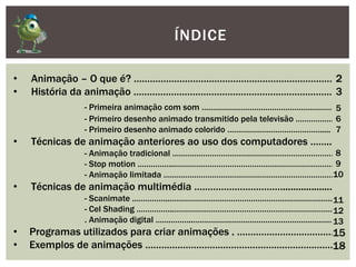 ÍNDICE
• Animação – O que é? ………………………………………………………………….
• História da animação ………………………………………………………………….
- Primeira animação com som …………………………………………………….
- Primeiro desenho animado transmitido pela televisão ………………
- Primeiro desenho animado colorido …………………………………….....
• Técnicas de animação anteriores ao uso dos computadores ……...
- Animação tradicional …………………………………………………………………
- Stop motion ……………..………………………………………………………………..
- Animação limitada …………………………………………………………………….
• Técnicas de animação multimédia …………………………….....................
- Scanimate ……………..………………………………………………………………..
- Cel Shading ……………..………………………………………………………………..
. Animação digital ……………..………………………………………………………..
• Programas utilizados para criar animações . ……………………………….
• Exemplos de animações ……………………………………………………………..
2
3
5
6
7
8
9
10
11
12
13
15
18
 