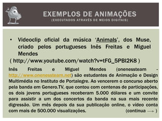 EXEMPLOS DE ANIMAÇÕES
(EXECUTADOS ATRAVÉS D E M E IOS D IGITAIS)
• Videoclip oficial da música ‘Animals’, dos Muse,
criado pelos portugueses Inês Freitas e Miguel
Mendes
( http://www.youtube.com/watch?v=tFG_5PBl2K8 )
Inês Freitas e Miguel Mendes (onenessteam -
http://www.onenessteam.net) são estudantes de Animação e Design
Multimédia no Instituto de Portalegre. Ao vencerem o concurso aberto
pela banda em Genero.TV, que contou com centenas de participações,
os dois jovens portugueses receberam 5.000 dólares e um convite
para assistir a um dos concertos da banda na sua mais recente
digressão. Um mês depois da sua publicação online, o vídeo conta
com mais de 500.000 visualizações. (continua )
 