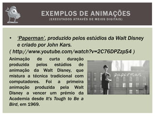 EXEMPLOS DE ANIMAÇÕES
(EXECUTADOS ATRAVÉS D E M E IOS D IGITAIS)
• ‘Paperman’, produzido pelos estúdios da Walt Disney
e criado por John Kars.
( http://www.youtube.com/watch?v=2C76DPZzpS4 )
Animação de curta duração
produzida pelos estúdios de
animação da Walt Disney, que
mistura a técnica tradicional com
computadores. Foi a primeira
animação produzida pela Walt
Disney a vencer um prémio da
Academia desde It's Tough to Be a
Bird, em 1969.
 