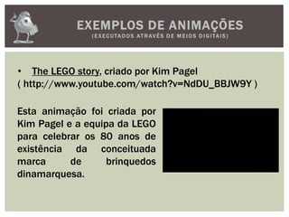 EXEMPLOS DE ANIMAÇÕES
(EXECUTADOS ATRAVÉS D E M E IOS D IGITAIS)
• The LEGO story, criado por Kim Pagel
( http://www.youtube.com/watch?v=NdDU_BBJW9Y )
Esta animação foi criada por
Kim Pagel e a equipa da LEGO
para celebrar os 80 anos de
existência da conceituada
marca de brinquedos
dinamarquesa.
 