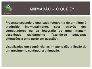 ANIMAÇÃO – O QUE É?
Processo segundo o qual cada fotograma de um filme é
produzido individualmente, seja através dos
computadores ou da fotografia de uma imagem
desenhada rapidamente (fazendo-se pequenas
alterações a uma parte em questão).
Visualizadas em sequência, as imagens dão a ilusão de
um movimento contínuo, a animação.
 