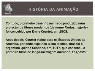 HISTÓRIA DA ANIMAÇÃO
Contudo, o primeiro desenho animado produzido num
projector de filmes modernos (de nome Fantasmagorie)
foi concebido por Émile Courtet, em 1908.
Anos depois, Courtet viajou para os Estados Unidos da
América, por onde espalhou a sua técnica, mas foi o
argentino Quirino Cristiano, em 1917, que concebeu o
primeiro filme de longa-metragem animado, El Apóstol.
 