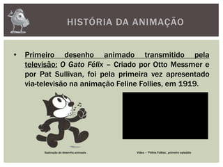 HISTÓRIA DA ANIMAÇÃO
• Primeiro desenho animado transmitido pela
televisão: O Gato Félix – Criado por Otto Messmer e
por Pat Sullivan, foi pela primeira vez apresentado
via-televisão na animação Feline Follies, em 1919.
Ilustração do desenho animado Vídeo – ‘Feline Follies’, primeiro episódio
 