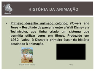HISTÓRIA DA ANIMAÇÃO
• Primeiro desenho animado colorido: Flowers and
Trees – Resultado da parceria entre a Walt Disney e a
Technicolor, que tinha criado um sistema que
permitia utilizar cores em filmes. Produzido em
1932, ‘valeu’ à Disney o primeiro óscar da história
destinado à animação.
Cartaz do desenho animado Vídeo
 