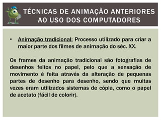 TÉCNICAS DE ANIMAÇÃO ANTERIORES
AO USO DOS COMPUTADORES
• Animação tradicional: Processo utilizado para criar a
maior parte dos filmes de animação do séc. XX.
Os frames da animação tradicional são fotografias de
desenhos feitos no papel, pelo que a sensação de
movimento é feita através da alteração de pequenas
partes de desenho para desenho, sendo que muitas
vezes eram utilizados sistemas de cópia, como o papel
de acetato (fácil de colorir).
 