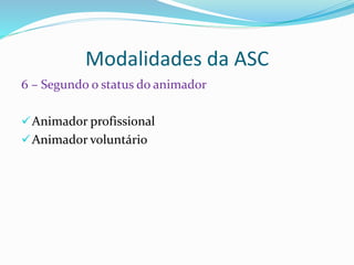 Modalidades da ASC
6 – Segundo o status do animador
Animador profissional
Animador voluntário
 