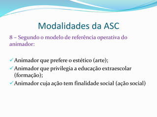 Modalidades da ASC
8 – Segundo o modelo de referência operativa do
animador:
Animador que prefere o estético (arte);
Animador que privilegia a educação extraescolar
(formação);
Animador cuja ação tem finalidade social (ação social)
 