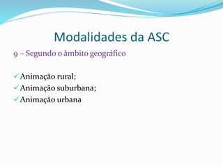 Modalidades da ASC
9 – Segundo o âmbito geográfico
Animação rural;
Animação suburbana;
Animação urbana
 