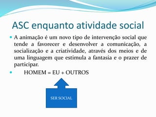 ASC enquanto atividade social
 A animação é um novo tipo de intervenção social que
tende a favorecer e desenvolver a comunicação, a
socialização e a criatividade, através dos meios e de
uma linguagem que estimula a fantasia e o prazer de
participar.
 HOMEM = EU + OUTROS
SER SOCIAL
 