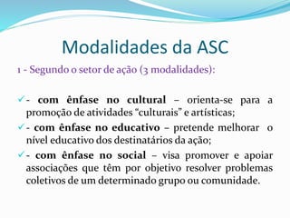 Modalidades da ASC
1 - Segundo o setor de ação (3 modalidades):
- com ênfase no cultural – orienta-se para a
promoção de atividades “culturais” e artísticas;
- com ênfase no educativo – pretende melhorar o
nível educativo dos destinatários da ação;
- com ênfase no social – visa promover e apoiar
associações que têm por objetivo resolver problemas
coletivos de um determinado grupo ou comunidade.
 