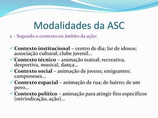 Modalidades da ASC
2 – Segundo o contexto ou âmbito da ação:
 Contexto institucional – centro de dia; lar de idosos;
associação cultural; clube juvenil…
 Contexto técnico – animação teatral; recreativa,
desportiva, musical, dança…
 Contexto social – animação de jovens; emigrantes;
camponeses…
 Contexto espacial – animação de rua; de bairro; de um
povo…
 Contexto político – animação para atingir fins específicos
(reivindicação, ação)…
 