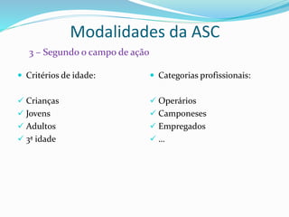 Modalidades da ASC
 Critérios de idade:
 Crianças
 Jovens
 Adultos
 3ª idade
 Categorias profissionais:
 Operários
 Camponeses
 Empregados
 …
3 – Segundo o campo de ação
 