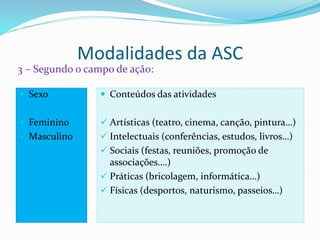 Modalidades da ASC
3 – Segundo o campo de ação:
 Sexo
 Feminino
 Masculino
 Conteúdos das atividades
 Artísticas (teatro, cinema, canção, pintura…)
 Intelectuais (conferências, estudos, livros…)
 Sociais (festas, reuniões, promoção de
associações….)
 Práticas (bricolagem, informática…)
 Físicas (desportos, naturismo, passeios…)
 