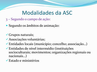 Modalidades da ASC
 Segundo os âmbitos de animação:
Grupos naturais;
Associações voluntárias;
Entidades locais (município; concelho; associação…)
Entidades de nível intermédio (instituições
socioculturais; movimentos; organizações regionais ou
nacionais…)
Estado e ministérios
3 – Segundo o campo de ação:
 