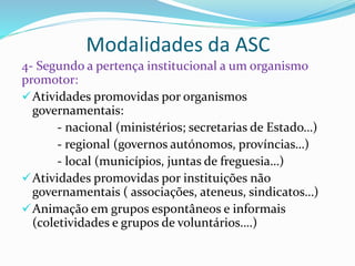 Modalidades da ASC
4- Segundo a pertença institucional a um organismo
promotor:
Atividades promovidas por organismos
governamentais:
- nacional (ministérios; secretarias de Estado…)
- regional (governos autónomos, províncias…)
- local (municípios, juntas de freguesia…)
Atividades promovidas por instituições não
governamentais ( associações, ateneus, sindicatos…)
Animação em grupos espontâneos e informais
(coletividades e grupos de voluntários….)
 