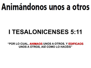 I TESALONICENSES 5:11
“POR LO CUAL, ANIMAOS UNOS A OTROS, Y EDIFICAOS
       UNOS A OTROS, ASÍ COMO LO HACÉIS”
 