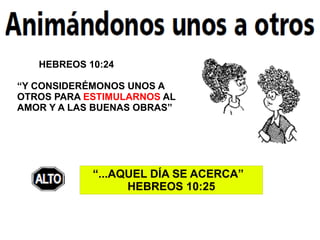 HEBREOS 10:24

“Y CONSIDERÉMONOS UNOS A
OTROS PARA ESTIMULARNOS AL
AMOR Y A LAS BUENAS OBRAS”




            “...AQUEL DÍA SE ACERCA”
                  HEBREOS 10:25
 