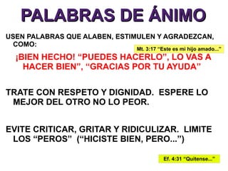PALABRAS DE ÁNIMO
USEN PALABRAS QUE ALABEN, ESTIMULEN Y AGRADEZCAN,
  COMO:
                              Mt. 3:17 “Este es mi hijo amado...”
  ¡BIEN HECHO! “PUEDES HACERLO”, LO VAS A
    HACER BIEN”, “GRACIAS POR TU AYUDA”

TRATE CON RESPETO Y DIGNIDAD. ESPERE LO
 MEJOR DEL OTRO NO LO PEOR.


EVITE CRITICAR, GRITAR Y RIDICULIZAR. LIMITE
 LOS “PEROS” (“HICISTE BIEN, PERO...”)

                                         Ef. 4:31 “Quitense...”
 