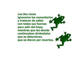 Las dos ranas
ignoraron los comentarios
y trataron de saltar
con todas sus fuerzas
para salir del hoyo,
mientras que las demás
continuaban diciéndoles
que se detuvieran,
que se dieran por muertas.
 