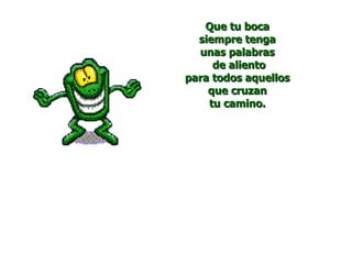 Que tu boca
  siempre tenga
  unas palabras
     de aliento
para todos aquellos
    que cruzan
    tu camino.
 