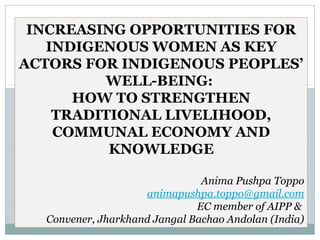 INCREASING OPPORTUNITIES FOR
   INDIGENOUS WOMEN AS KEY
ACTORS FOR INDIGENOUS PEOPLES’
         WELL-BEING:
      HOW TO STRENGTHEN
    TRADITIONAL LIVELIHOOD,
    COMMUNAL ECONOMY AND
          KNOWLEDGE

                               Anima Pushpa Toppo
                    animapushpa.toppo@gmail.com
                              EC member of AIPP &
  Convener, Jharkhand Jangal Bachao Andolan (India)
 