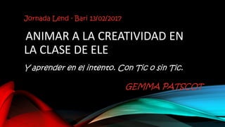 Jornada Lend - Bari 13/02/2017
ANIMAR A LA CREATIVIDAD EN
LA CLASE DE ELE
Y aprender en el intento. Con Tic o sin Tic.
GEMMA PATSCOT
 