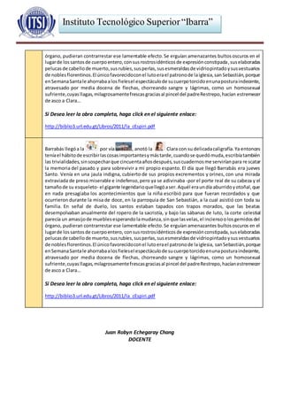 Instituto Tecnológico Superior“Ibarra”
órgano, pudieran contrarrestar ese lamentable efecto.Se erguían amenazantes bultososcuros en el
lugarde lossantosde cuerpoentero,consusrostrosidénticosde expresiónconstipada,suselaboradas
pelucasde cabellode muerto,susrubíes,susperlas,susesmeraldasde vidriopintadoysusvestuarios
de noblesflorentinos.El únicofavorecidoconel lutoerael patronode laiglesia,sanSebastián,porque
enSemanaSantale ahorraba alosfielesel espectáculode sucuerpotorcidoenunaposturaindecente,
atravesado por media docena de flechas, chorreando sangre y lágrimas, como un homosexual
sufriente,cuyasllagas,milagrosamentefrescasgraciasal pincel del padreRestrepo,hacían estremecer
de asco a Clara…
Si Desea leer la obra completa, haga click en el siguiente enlace:
http://biblio3.url.edu.gt/Libros/2011/la_cEspiri.pdf
Barrabás llegóa la por vía , anotó la Clara con su delicadacaligrafía.Ya entonces
teníael hábitode escribirlascosasimportantesymástarde,cuandose quedómuda,escribíatambién
las trivialidades,sinsospecharque cincuentaañosdespués,suscuadernosme serviríanpara rescatar
la memoria del pasado y para sobrevivir a mi propio espanto. El día que llegó Barrabás era jueves
Santo. Venía en una jaula indigna, cubierto de sus propios excrementos y orines, con una mirada
extraviada de preso miserable e indefenso,pero ya se adivinaba -por el porte real de su cabeza y el
tamañode su esqueleto- el gigante legendarioquellegóaser.Aquél eraundía aburridoyotoñal,que
en nada presagiaba los acontecimientos que la niña escribió para que fueran recordados y que
ocurrieron durante la misa de doce, en la parroquia de San Sebastián, a la cual asistió con toda su
familia. En señal de duelo, los santos estaban tapados con trapos morados, que las beatas
desempolvaban anualmente del ropero de la sacristía, y bajo las sábanas de luto, la corte celestial
parecía un amasijode mueblesesperandolamudanza,sinque lasvelas,el inciensoolosgemidosdel
órgano, pudieran contrarrestar ese lamentable efecto.Se erguían amenazantes bultososcuros en el
lugarde lossantosde cuerpoentero, consusrostrosidénticosde expresiónconstipada,suselaboradas
pelucasde cabellode muerto,susrubíes,susperlas,susesmeraldasde vidriopintadoysusvestuarios
de noblesflorentinos.El únicofavorecidoconel lutoerael patronode laiglesia, sanSebastián,porque
enSemanaSantale ahorrabaalosfielesel espectáculode sucuerpotorcidoenunaposturaindecente,
atravesado por media docena de flechas, chorreando sangre y lágrimas, como un homosexual
sufriente,cuyasllagas,milagrosamentefrescasgraciasal pincel del padreRestrepo,hacíanestremecer
de asco a Clara…
Si Desea leer la obra completa, haga click en el siguiente enlace:
http://biblio3.url.edu.gt/Libros/2011/la_cEspiri.pdf
Juan Robyn Echegaray Chang
DOCENTE
 