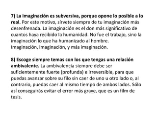 7) La imaginación es subversiva, porque opone lo posible a lo
real. Por este motivo, sírvete siempre de tu imaginación más
desenfrenada. La imaginación es el don más significativo de
cuantos haya recibido la humanidad. No fue el trabajo, sino la
imaginación lo que ha humanizado al hombre.
Imaginación, imaginación, y más imaginación.
8) Escoge siempre temas con los que tengas una relación
ambivalente. La ambivalencia siempre debe ser
suficientemente fuerte (profunda) e irreversible, para que
puedas avanzar sobre su filo sin caer de uno u otro lado o, al
contrario, puedas caer al mismo tiempo de ambos lados. Sólo
así conseguirás evitar el error más grave, que es un film de
tesis.
 