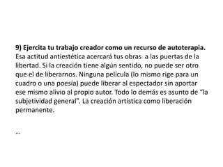 9) Ejercita tu trabajo creador como un recurso de autoterapia.
Esa actitud antiestética acercará tus obras a las puertas de la
libertad. Si la creación tiene algún sentido, no puede ser otro
que el de liberarnos. Ninguna película (lo mismo rige para un
cuadro o una poesía) puede liberar al espectador sin aportar
ese mismo alivio al propio autor. Todo lo demás es asunto de “la
subjetividad general”. La creación artística como liberación
permanente.
…
 
