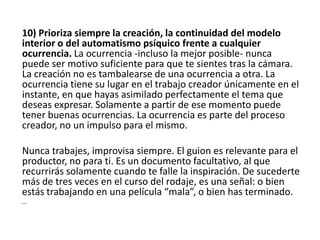 10) Prioriza siempre la creación, la continuidad del modelo
interior o del automatismo psíquico frente a cualquier
ocurrencia. La ocurrencia -incluso la mejor posible- nunca
puede ser motivo suficiente para que te sientes tras la cámara.
La creación no es tambalearse de una ocurrencia a otra. La
ocurrencia tiene su lugar en el trabajo creador únicamente en el
instante, en que hayas asimilado perfectamente el tema que
deseas expresar. Solamente a partir de ese momento puede
tener buenas ocurrencias. La ocurrencia es parte del proceso
creador, no un impulso para el mismo.
Nunca trabajes, improvisa siempre. El guion es relevante para el
productor, no para ti. Es un documento facultativo, al que
recurrirás solamente cuando te falle la inspiración. De sucederte
más de tres veces en el curso del rodaje, es una señal: o bien
estás trabajando en una película “mala”, o bien has terminado.
…
 