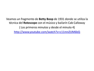 Veamos un fragmento de Betty Boop de 1931 donde se utiliza la
técnica del Rotoscope con el músico y bailarín Cab Calloway
( Los primeros minutos y desde el minuto 4)
http://www.youtube.com/watch?v=c11mnZUM6bQ
 