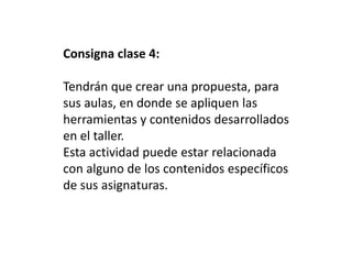 Consigna clase 4:
Tendrán que crear una propuesta, para
sus aulas, en donde se apliquen las
herramientas y contenidos desarrollados
en el taller.
Esta actividad puede estar relacionada
con alguno de los contenidos específicos
de sus asignaturas.
 