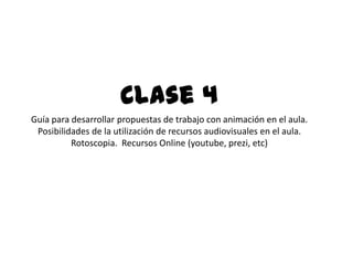 .
Clase 4
Guía para desarrollar propuestas de trabajo con animación en el aula.
Posibilidades de la utilización de recursos audiovisuales en el aula.
Rotoscopia. Recursos Online (youtube, prezi, etc)
 