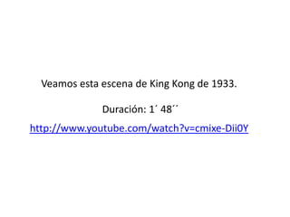 .
Veamos esta escena de King Kong de 1933.
Duración: 1´ 48´´
http://www.youtube.com/watch?v=cmixe-Dii0Y
 