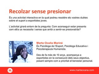 Recolzar sense presionar
www.martaocana.com
És una activitat interactiva en la qual podreu resoldre els vostres dubtes
sobre el suport a esportistes joves.
L’activitat girarà entorn de la pregunta: Com aconseguir estar presents
com ell/a us necessita i sense que arribi a sentir-se presionat/da?
Marta Ocaña Mariné
És Psicòloga de l’Esport, Psicòloga Educativa i
Psicoterapeuta Humanista.
Des de fa més de 10 anys, acompanya a
esportistes en la consecució dels seus objectius,
posant sempre com a prioritat el benestar personal.
 