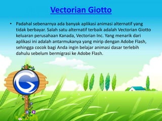 Vectorian Giotto 
• Padahal sebenarnya ada banyak aplikasi animasi alternatif yang 
tidak berbayar. Salah satu alternatif terbaik adalah Vectorian Giotto 
keluaran perusahaan Kanada, Vectorian Inc. Yang menarik dari 
aplikasi ini adalah antarmukanya yang mirip dengan Adobe Flash, 
sehingga cocok bagi Anda ingin belajar animasi dasar terlebih 
dahulu sebelum bermigrasi ke Adobe Flash. 
 