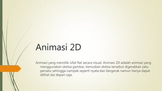 Animasi 2D
Animasi yang memiliki sifat flat secara visual. Animasi 2D adalah animasi yang
menggunakan sketsa gambar, kemudian sketsa tersebut digerakkan satu
persatu sehingga nampak seperti nyata dan bergerak namun hanya dapat
dilihat dai depan saja.
 