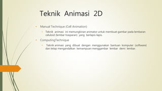 Teknik Animasi 2D
• Manual Technique (Cell Animation)
• Teknik animasi ini memungkinan animator untuk membuat gambar pada lembaran
celuloid (lembar trasparan) yang berlapis-lapis.
• ComputingTechnique
• Teknik animasi yang dibuat dengan menggunakan bantuan komputer (software)
dan tetap mengandalkan kemampuan menggambar lembar demi lembar.
 