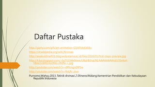 Daftar Pustaka
http://giphy.com/gifs/art-animation-G1JkRdqtJabks
https://id.wikipedia.org/wiki/Animasi
http://awaluddinelf21.blog.widyatama.ac.id/files/2016/01/first-steps-preview.jpg
http://4.bp.blogspot.com/-0qTGZrWxNww/UBqhBJhqLNI/AAAAAAAAAj0/3Sx4o4-
hBsk/s1600/ALONG+RUN++.jpg
http://youtube.com/watch?v=dPKmgoDlP5w
http://youtube.com/watch?v=fkKjRr_zlxw
Purnomo,Wahyu.2013.Teknik Animasi 2 Dimensi.Malang.Kementrian Pendidikan dan Kebudayaan
Republik Indonesia
 