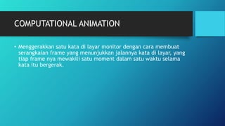 COMPUTATIONAL ANIMATION
• Menggerakkan satu kata di layar monitor dengan cara membuat
serangkaian frame yang menunjukkan jalannya kata di layar, yang
tiap frame nya mewakili satu moment dalam satu waktu selama
kata itu bergerak.
 